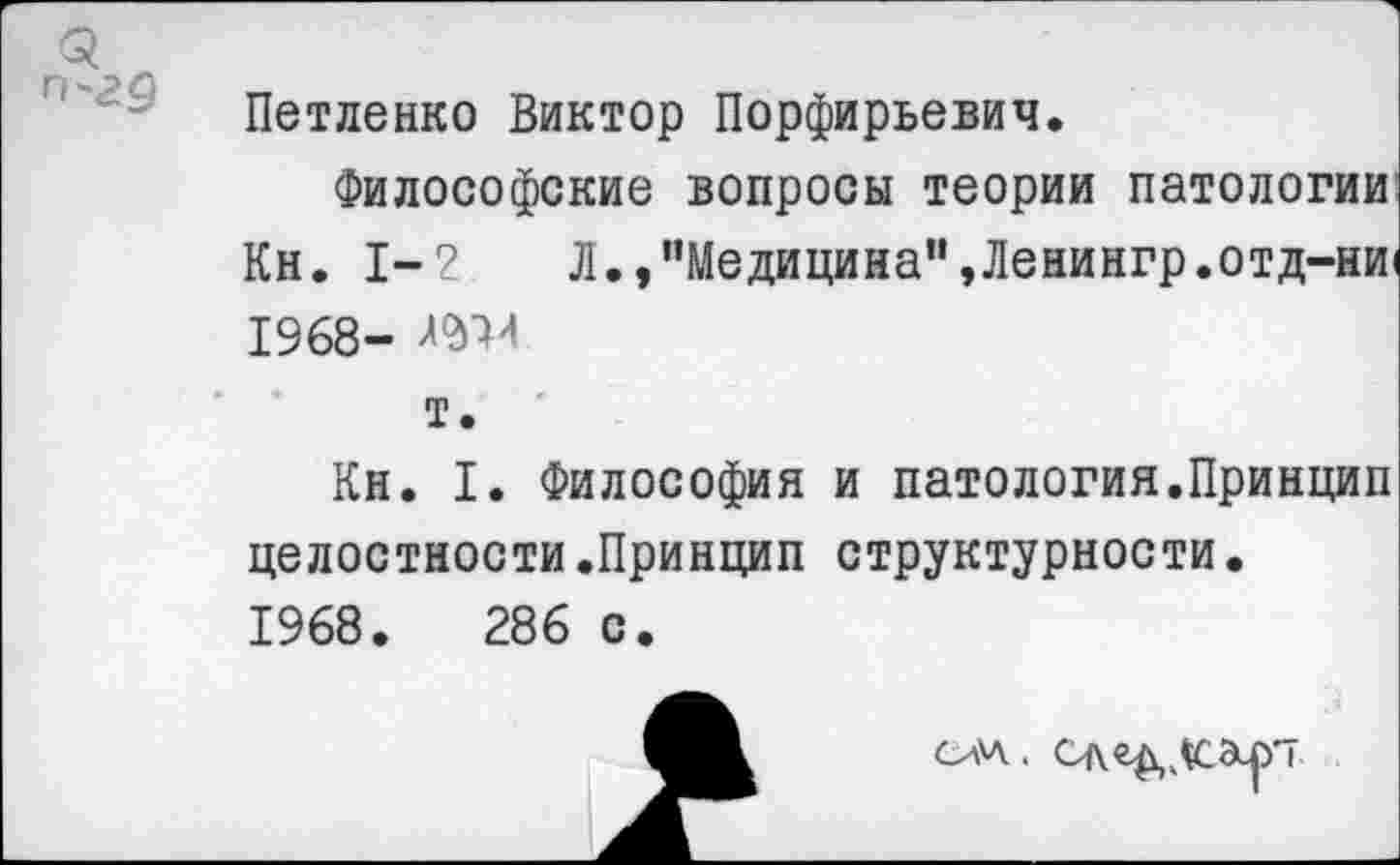 ﻿Петленко Виктор Порфирьевич.
Философские вопросы теории патологии Кн. 1-2	Л., "Медицина", Лениигр.отд-ни1
1968-т.
Кн. I. Философия и патология.Принцип целостности.Принцип структурности• 1968.	286 с.
сил.